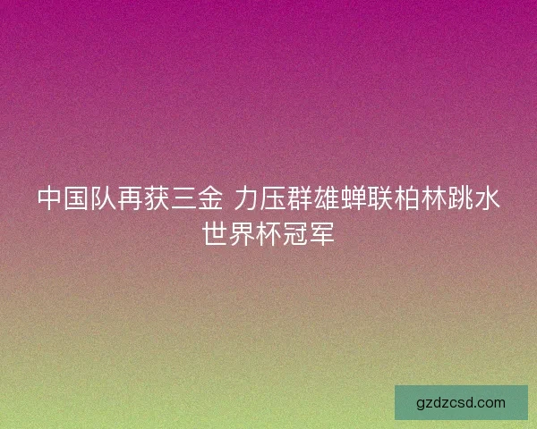 中国队再获三金 力压群雄蝉联柏林跳水世界杯冠军
