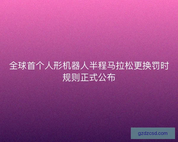 全球首个人形机器人半程马拉松更换罚时规则正式公布