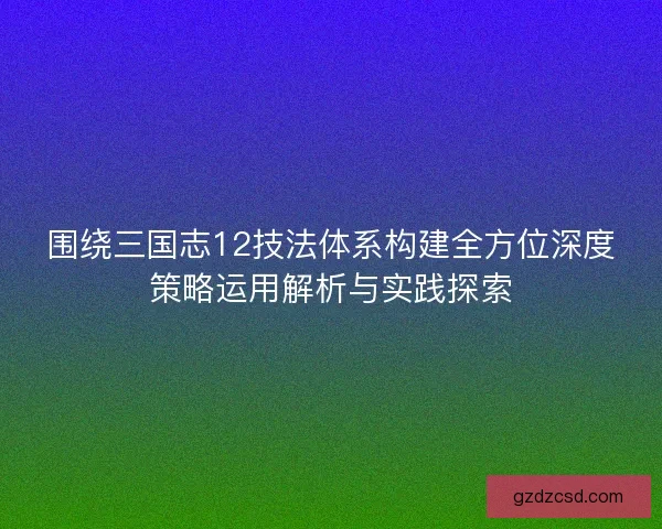 围绕三国志12技法体系构建全方位深度策略运用解析与实践探索