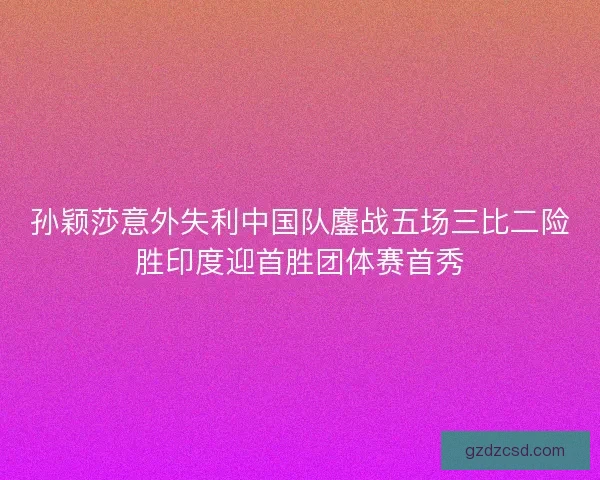 孙颖莎意外失利中国队鏖战五场三比二险胜印度迎首胜团体赛首秀 孙颖莎意外失利中国队鏖战五场三比二险胜印度迎首胜团体赛首秀