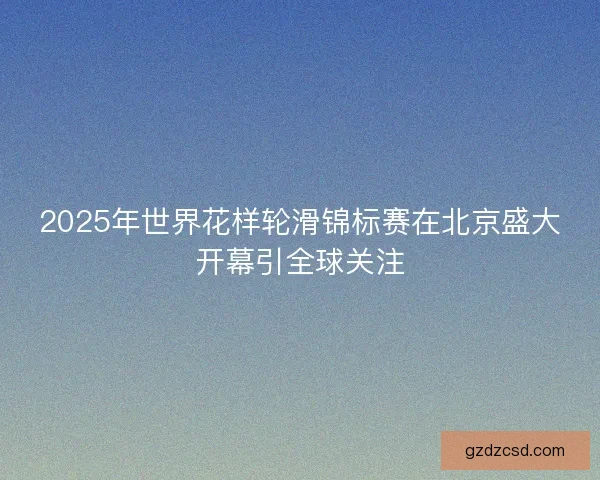 2025年世界花样轮滑锦标赛在北京盛大开幕引全球关注 2025年世界花样轮滑锦标赛在北京盛大开幕引全球关注