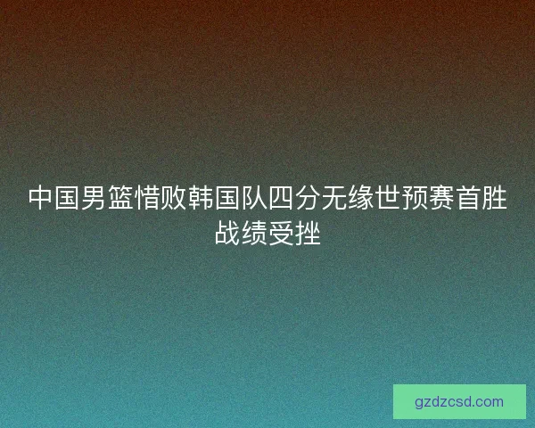 中国男篮惜败韩国队四分无缘世预赛首胜战绩受挫 中国男篮惜败韩国队四分无缘世预赛首胜战绩受挫