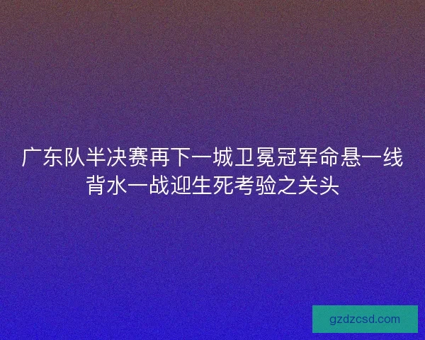 广东队半决赛再下一城卫冕冠军命悬一线背水一战迎生死考验之关头 广东队半决赛再下一城卫冕冠军命悬一线背水一战迎生死考验之关头