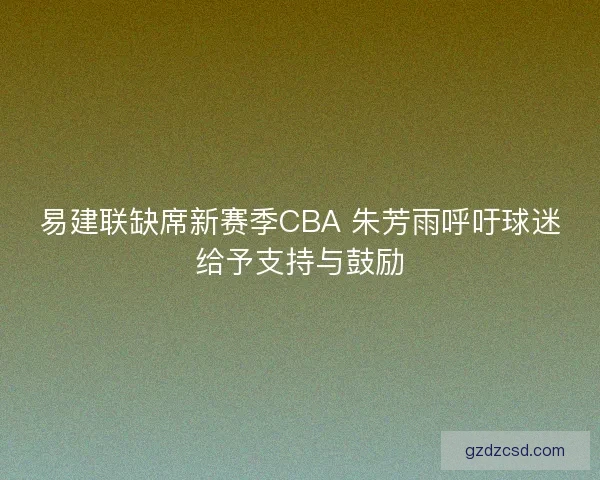 易建联缺席新赛季CBA 朱芳雨呼吁球迷给予支持与鼓励