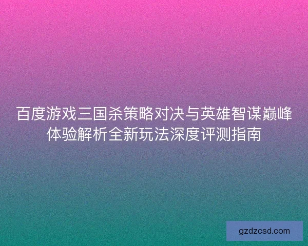 百度游戏三国杀策略对决与英雄智谋巅峰体验解析全新玩法深度评测指南 百度游戏三国杀策略对决与英雄智谋巅峰体验解析全新玩法深度评测指南