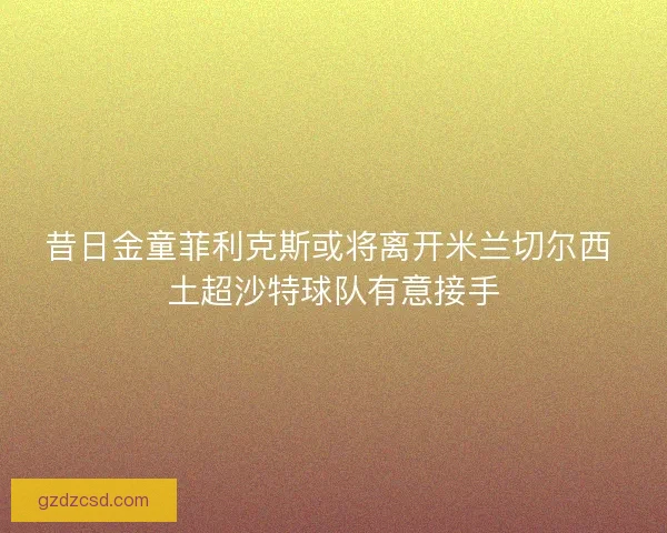 昔日金童菲利克斯或将离开米兰切尔西 土超沙特球队有意接手 昔日金童菲利克斯或将离开米兰切尔西 土超沙特球队有意接手