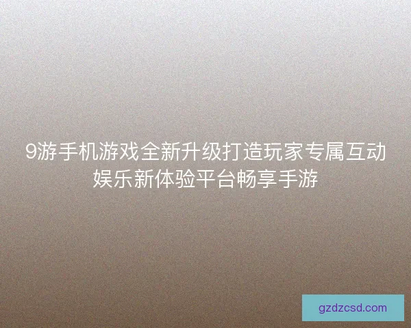 9游手机游戏全新升级打造玩家专属互动娱乐新体验平台畅享手游