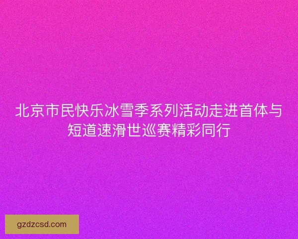 北京市民快乐冰雪季系列活动走进首体与短道速滑世巡赛精彩同行 北京市民快乐冰雪季系列活动走进首体与短道速滑世巡赛精彩同行