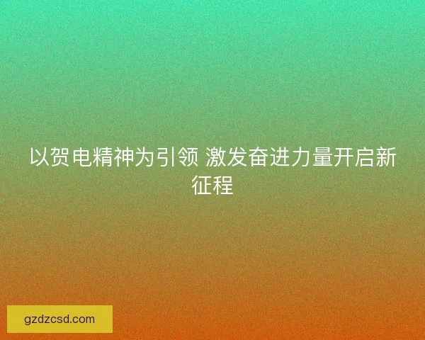 以贺电精神为引领 激发奋进力量开启新征程
