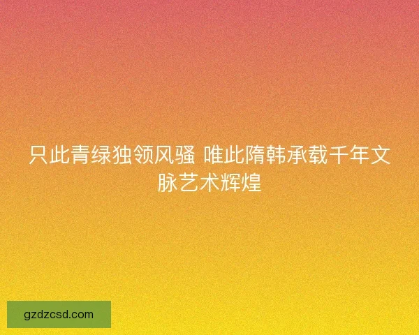 只此青绿独领风骚 唯此隋韩承载千年文脉艺术辉煌 只此青绿独领风骚 唯此隋韩承载千年文脉艺术辉煌