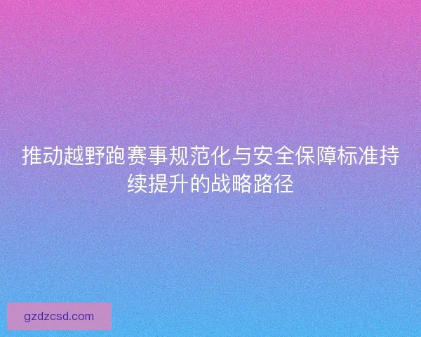 推动越野跑赛事规范化与安全保障标准持续提升的战略路径