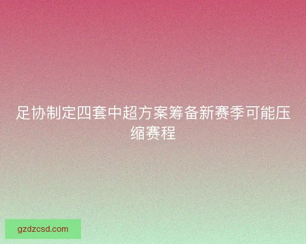 足协制定四套中超方案筹备新赛季可能压缩赛程