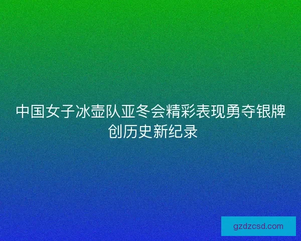 中国女子冰壶队亚冬会精彩表现勇夺银牌 创历史新纪录