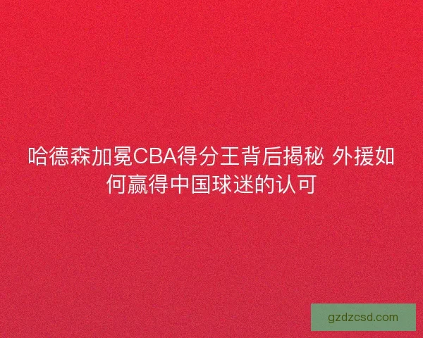 哈德森加冕CBA得分王背后揭秘 外援如何赢得中国球迷的认可