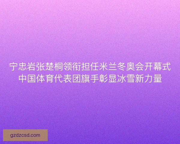 宁忠岩张楚桐领衔担任米兰冬奥会开幕式中国体育代表团旗手彰显冰雪新力量