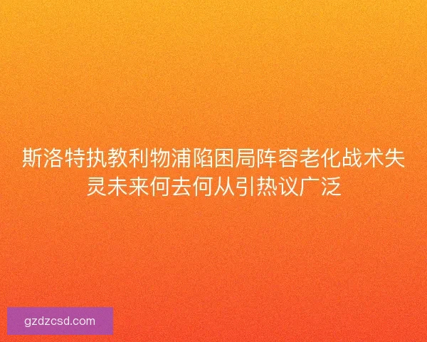 斯洛特执教利物浦陷困局阵容老化战术失灵未来何去何从引热议广泛