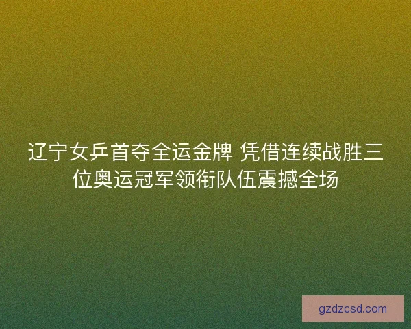 辽宁女乒首夺全运金牌 凭借连续战胜三位奥运冠军领衔队伍震撼全场