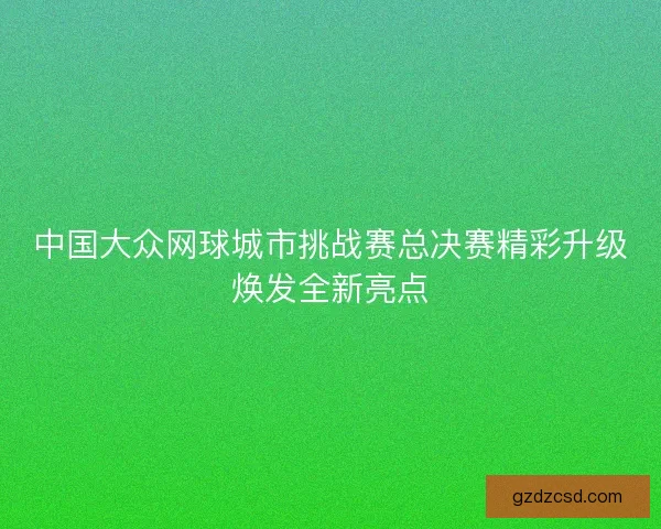 中国大众网球城市挑战赛总决赛精彩升级焕发全新亮点
