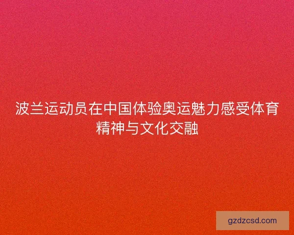 波兰运动员在中国体验奥运魅力感受体育精神与文化交融 波兰运动员在中国体验奥运魅力感受体育精神与文化交融