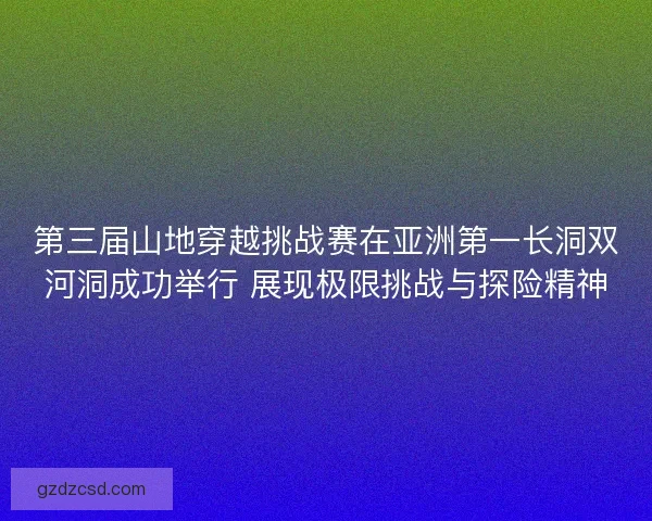 第三届山地穿越挑战赛在亚洲第一长洞双河洞成功举行 展现极限挑战与探险精神