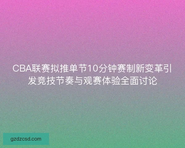 CBA联赛拟推单节10分钟赛制新变革引发竞技节奏与观赛体验全面讨论