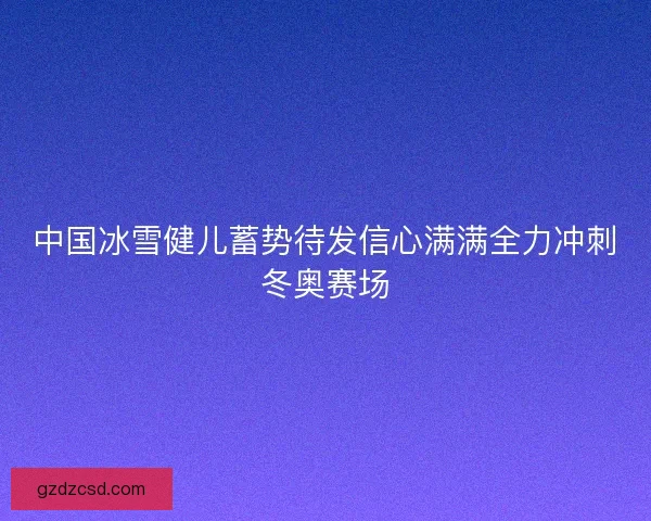 中国冰雪健儿蓄势待发信心满满全力冲刺冬奥赛场
