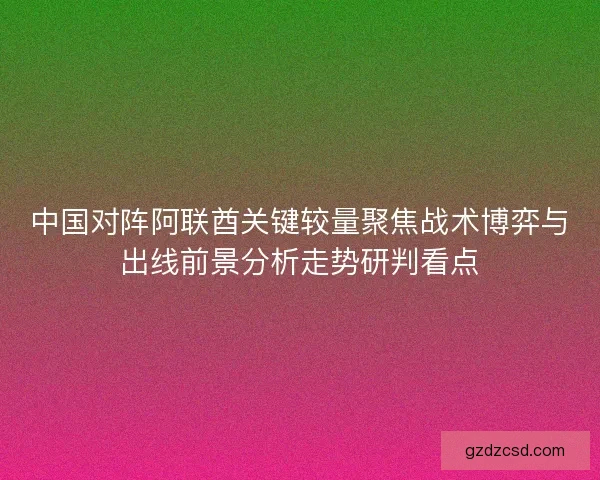 中国对阵阿联酋关键较量聚焦战术博弈与出线前景分析走势研判看点 中国对阵阿联酋关键较量聚焦战术博弈与出线前景分析走势研判看点