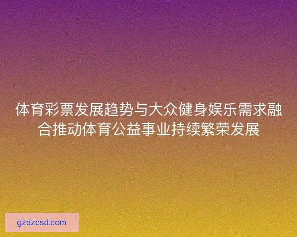 体育彩票发展趋势与大众健身娱乐需求融合推动体育公益事业持续繁荣发展
