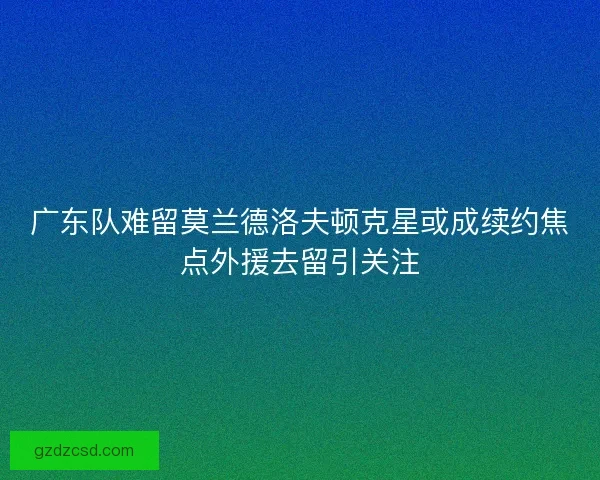 广东队难留莫兰德洛夫顿克星或成续约焦点外援去留引关注